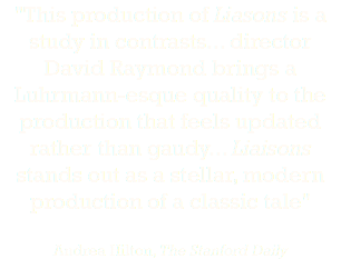 "This production of Liasons is a study in contrasts... director David Raymond brings a Luhrmann-esque quality to the production that feels updated rather than gaudy... Liaisons stands out as a stellar, modern production of a classic tale" Andrea Hilton, The Stanford Daily