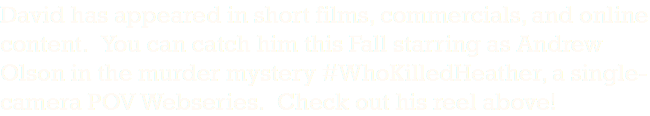 David has appeared in short films, commercials, and online content. You can catch him this Fall starring as Andrew Olson in the murder mystery #WhoKilledHeather, a single-camera POV Webseries. Check out his reel above!